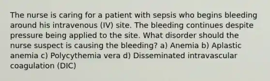 The nurse is caring for a patient with sepsis who begins bleeding around his intravenous (IV) site. The bleeding continues despite pressure being applied to the site. What disorder should the nurse suspect is causing the bleeding? a) Anemia b) Aplastic anemia c) Polycythemia vera d) Disseminated intravascular coagulation (DIC)