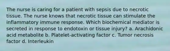 The nurse is caring for a patient with sepsis due to necrotic tissue. The nurse knows that necrotic tissue can stimulate the inflammatory immune response. Which biochemical mediator is secreted in response to endotoxin or tissue injury? a. Arachidonic acid metabolite b. Platelet-activating factor c. Tumor necrosis factor d. Interleukin