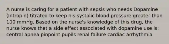 A nurse is caring for a patient with sepsis who needs Dopamine (Intropin) titrated to keep his systolic blood pressure greater than 100 mmHg. Based on the nurse's knowledge of this drug, the nurse knows that a side effect associated with dopamine use is: central apnea pinpoint pupils renal failure cardiac arrhythmia