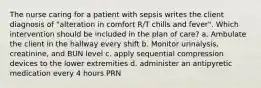 The nurse caring for a patient with sepsis writes the client diagnosis of "alteration in comfort R/T chills and fever". Which intervention should be included in the plan of care? a. Ambulate the client in the hallway every shift b. Monitor urinalysis, creatinine, and BUN level c. apply sequential compression devices to the lower extremities d. administer an antipyretic medication every 4 hours PRN