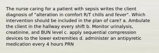 The nurse caring for a patient with sepsis writes the client diagnosis of "alteration in comfort R/T chills and fever". Which intervention should be included in the plan of care? a. Ambulate the client in the hallway every shift b. Monitor urinalysis, creatinine, and BUN level c. apply sequential compression devices to the lower extremities d. administer an antipyretic medication every 4 hours PRN