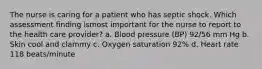 The nurse is caring for a patient who has septic shock. Which assessment finding ismost important for the nurse to report to the health care provider? a. Blood pressure (BP) 92/56 mm Hg b. Skin cool and clammy c. Oxygen saturation 92% d. Heart rate 118 beats/minute