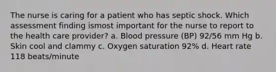 The nurse is caring for a patient who has septic shock. Which assessment finding ismost important for the nurse to report to the health care provider? a. Blood pressure (BP) 92/56 mm Hg b. Skin cool and clammy c. Oxygen saturation 92% d. Heart rate 118 beats/minute