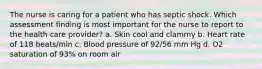 The nurse is caring for a patient who has septic shock. Which assessment finding is most important for the nurse to report to the health care provider? a. Skin cool and clammy b. Heart rate of 118 beats/min c. Blood pressure of 92/56 mm Hg d. O2 saturation of 93% on room air