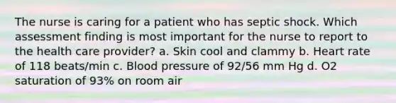 The nurse is caring for a patient who has septic shock. Which assessment finding is most important for the nurse to report to the health care provider? a. Skin cool and clammy b. Heart rate of 118 beats/min c. Blood pressure of 92/56 mm Hg d. O2 saturation of 93% on room air