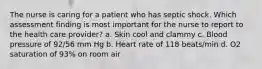 The nurse is caring for a patient who has septic shock. Which assessment finding is most important for the nurse to report to the health care provider? a. Skin cool and clammy c. Blood pressure of 92/56 mm Hg b. Heart rate of 118 beats/min d. O2 saturation of 93% on room air