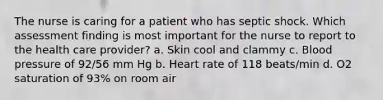 The nurse is caring for a patient who has septic shock. Which assessment finding is most important for the nurse to report to the health care provider? a. Skin cool and clammy c. Blood pressure of 92/56 mm Hg b. Heart rate of 118 beats/min d. O2 saturation of 93% on room air