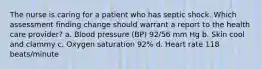 The nurse is caring for a patient who has septic shock. Which assessment finding change should warrant a report to the health care provider? a. Blood pressure (BP) 92/56 mm Hg b. Skin cool and clammy c. Oxygen saturation 92% d. Heart rate 118 beats/minute