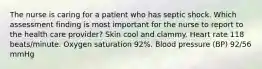 The nurse is caring for a patient who has septic shock. Which assessment finding is most important for the nurse to report to the health care provider? Skin cool and clammy. Heart rate 118 beats/minute. Oxygen saturation 92%. Blood pressure (BP) 92/56 mmHg