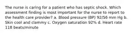 The nurse is caring for a patient who has septic shock. Which assessment finding is most important for the nurse to report to the health care provider? a. Blood pressure (BP) 92/56 mm Hg b. Skin cool and clammy c. Oxygen saturation 92% d. Heart rate 118 beats/minute