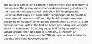 The nurse is caring for a patient in septic shock due secondary to pneumonia. The nurse knows that evidence-based guidelines for the treatment of septic shock include which interventions? (Select all that apply.) a. Administer norepinephrine to maintain mean arterial pressure of 65 mm Hg. b. Administer low-dose dopamine to maintain urine output greater than 30 mL/h. c. Start enteral nutrition within the first 48 hours after diagnosis of septic shock. d. Administer 30 mL/kg crystalloid for hypotension or lactate greater than or equal to 4 mmol/L. e. Perform an adrenocorticotropic hormone (ACTH) stimulation test to identify patients who need hydrocortisone