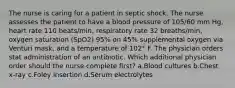 The nurse is caring for a patient in septic shock. The nurse assesses the patient to have a blood pressure of 105/60 mm Hg, heart rate 110 beats/min, respiratory rate 32 breaths/min, oxygen saturation (SpO2) 95% on 45% supplemental oxygen via Venturi mask, and a temperature of 102° F. The physician orders stat administration of an antibiotic. Which additional physician order should the nurse complete first? a.Blood cultures b.Chest x-ray c.Foley insertion d.Serum electrolytes