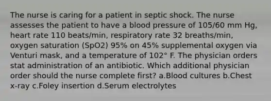 The nurse is caring for a patient in septic shock. The nurse assesses the patient to have a blood pressure of 105/60 mm Hg, heart rate 110 beats/min, respiratory rate 32 breaths/min, oxygen saturation (SpO2) 95% on 45% supplemental oxygen via Venturi mask, and a temperature of 102° F. The physician orders stat administration of an antibiotic. Which additional physician order should the nurse complete first? a.Blood cultures b.Chest x-ray c.Foley insertion d.Serum electrolytes