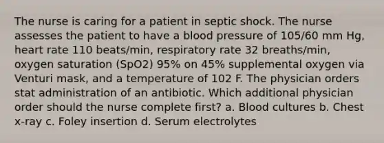 The nurse is caring for a patient in septic shock. The nurse assesses the patient to have a <a href='https://www.questionai.com/knowledge/kD0HacyPBr-blood-pressure' class='anchor-knowledge'>blood pressure</a> of 105/60 mm Hg, heart rate 110 beats/min, respiratory rate 32 breaths/min, oxygen saturation (SpO2) 95% on 45% supplemental oxygen via Venturi mask, and a temperature of 102 F. The physician orders stat administration of an antibiotic. Which additional physician order should the nurse complete first? a. Blood cultures b. Chest x-ray c. Foley insertion d. Serum electrolytes