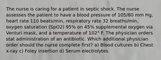 The nurse is caring for a patient in septic shock. The nurse assesses the patient to have a blood pressure of 105/60 mm Hg, heart rate 110 beats/min, respiratory rate 32 breaths/min, oxygen saturation (SpO2) 95% on 45% supplemental oxygen via Venturi mask, and a temperature of 102° F. The physician orders stat administration of an antibiotic. Which additional physician order should the nurse complete first? a) Blood cultures b) Chest x-ray c) Foley insertion d) Serum electrolytes