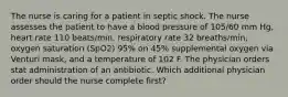 The nurse is caring for a patient in septic shock. The nurse assesses the patient to have a blood pressure of 105/60 mm Hg, heart rate 110 beats/min, respiratory rate 32 breaths/min, oxygen saturation (SpO2) 95% on 45% supplemental oxygen via Venturi mask, and a temperature of 102 F. The physician orders stat administration of an antibiotic. Which additional physician order should the nurse complete first?