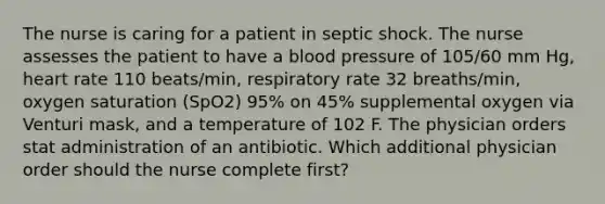 The nurse is caring for a patient in septic shock. The nurse assesses the patient to have a blood pressure of 105/60 mm Hg, heart rate 110 beats/min, respiratory rate 32 breaths/min, oxygen saturation (SpO2) 95% on 45% supplemental oxygen via Venturi mask, and a temperature of 102 F. The physician orders stat administration of an antibiotic. Which additional physician order should the nurse complete first?