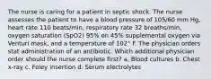 The nurse is caring for a patient in septic shock. The nurse assesses the patient to have a blood pressure of 105/60 mm Hg, heart rate 110 beats/min, respiratory rate 32 breaths/min, oxygen saturation (SpO2) 95% on 45% supplemental oxygen via Venturi mask, and a temperature of 102° F. The physician orders stat administration of an antibiotic. Which additional physician order should the nurse complete first? a. Blood cultures b. Chest x-ray c. Foley insertion d. Serum electrolytes