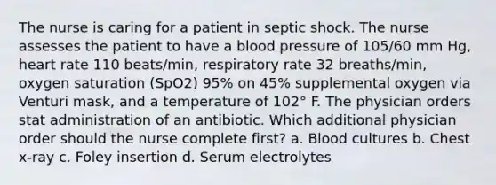 The nurse is caring for a patient in septic shock. The nurse assesses the patient to have a blood pressure of 105/60 mm Hg, heart rate 110 beats/min, respiratory rate 32 breaths/min, oxygen saturation (SpO2) 95% on 45% supplemental oxygen via Venturi mask, and a temperature of 102° F. The physician orders stat administration of an antibiotic. Which additional physician order should the nurse complete first? a. Blood cultures b. Chest x-ray c. Foley insertion d. Serum electrolytes