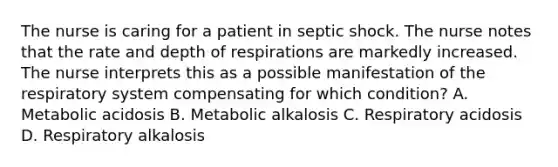 The nurse is caring for a patient in septic shock. The nurse notes that the rate and depth of respirations are markedly increased. The nurse interprets this as a possible manifestation of the respiratory system compensating for which condition? A. Metabolic acidosis B. Metabolic alkalosis C. Respiratory acidosis D. Respiratory alkalosis