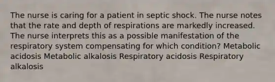 The nurse is caring for a patient in septic shock. The nurse notes that the rate and depth of respirations are markedly increased. The nurse interprets this as a possible manifestation of the respiratory system compensating for which condition? Metabolic acidosis Metabolic alkalosis Respiratory acidosis Respiratory alkalosis