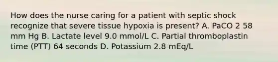 How does the nurse caring for a patient with septic shock recognize that severe tissue hypoxia is present? A. PaCO 2 58 mm Hg B. Lactate level 9.0 mmol/L C. Partial thromboplastin time (PTT) 64 seconds D. Potassium 2.8 mEq/L