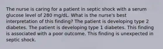 The nurse is caring for a patient in septic shock with a serum glucose level of 280 mg/dL. What is the nurse's best interpretation of this finding? The patient is developing type 2 diabetes. The patient is developing type 1 diabetes. This finding is associated with a poor outcome. This finding is unexpected in septic shock.