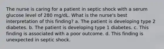 The nurse is caring for a patient in septic shock with a serum glucose level of 280 mg/dL. What is the nurse's best interpretation of this finding? a. The patient is developing type 2 diabetes. b. The patient is developing type 1 diabetes. c. This finding is associated with a poor outcome. d. This finding is unexpected in septic shock.