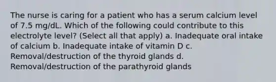 The nurse is caring for a patient who has a serum calcium level of 7.5 mg/dL. Which of the following could contribute to this electrolyte level? (Select all that apply) a. Inadequate oral intake of calcium b. Inadequate intake of vitamin D c. Removal/destruction of the thyroid glands d. Removal/destruction of the parathyroid glands