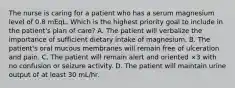 The nurse is caring for a patient who has a serum magnesium level of 0.8 mEqL. Which is the highest priority goal to include in the patient's plan of care? A. The patient will verbalize the importance of sufficient dietary intake of magnesium. B. The patient's oral mucous membranes will remain free of ulceration and pain. C. The patient will remain alert and oriented ×3 with no confusion or seizure activity. D. The patient will maintain urine output of at least 30 mL/hr.