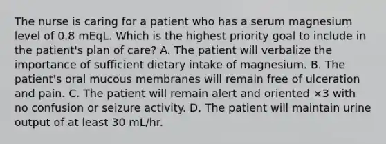 The nurse is caring for a patient who has a serum magnesium level of 0.8 mEqL. Which is the highest priority goal to include in the patient's plan of care? A. The patient will verbalize the importance of sufficient dietary intake of magnesium. B. The patient's oral mucous membranes will remain free of ulceration and pain. C. The patient will remain alert and oriented ×3 with no confusion or seizure activity. D. The patient will maintain urine output of at least 30 mL/hr.