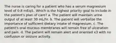 The nurse is caring for a patient who has a serum magnesium level of 0.8 mEq/L. Which is the highest priority goal to include in the patient's plan of care? a. The patient will maintain urine output of at least 30 mL/hr. b. The patient will verbalize the importance of sufficient dietary intake of magnesium. c. The patient's oral mucous membranes will remain free of ulceration and pain. d. The patient will remain alert and oriented x3 with no confusion or seizure activity.