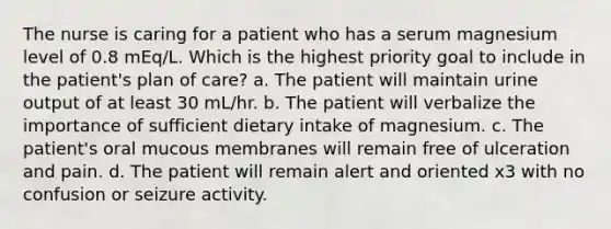 The nurse is caring for a patient who has a serum magnesium level of 0.8 mEq/L. Which is the highest priority goal to include in the patient's plan of care? a. The patient will maintain urine output of at least 30 mL/hr. b. The patient will verbalize the importance of sufficient dietary intake of magnesium. c. The patient's oral mucous membranes will remain free of ulceration and pain. d. The patient will remain alert and oriented x3 with no confusion or seizure activity.