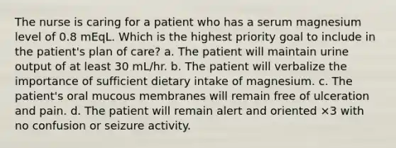 The nurse is caring for a patient who has a serum magnesium level of 0.8 mEqL. Which is the highest priority goal to include in the patient's plan of care? a. The patient will maintain urine output of at least 30 mL/hr. b. The patient will verbalize the importance of sufficient dietary intake of magnesium. c. The patient's oral mucous membranes will remain free of ulceration and pain. d. The patient will remain alert and oriented ×3 with no confusion or seizure activity.