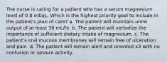 The nurse is caring for a patient who has a serum magnesium level of 0.8 mEqL. Which is the highest priority goal to include in the patient's plan of care? a. The patient will maintain urine output of at least 30 mL/hr. b. The patient will verbalize the importance of sufficient dietary intake of magnesium. c. The patient's oral mucous membranes will remain free of ulceration and pain. d. The patient will remain alert and oriented x3 with no confusion or seizure activity.