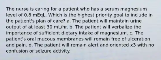 The nurse is caring for a patient who has a serum magnesium level of 0.8 mEqL. Which is the highest priority goal to include in the patient's plan of care? a. The patient will maintain urine output of at least 30 mL/hr. b. The patient will verbalize the importance of sufficient dietary intake of magnesium. c. The patient's oral mucous membranes will remain free of ulceration and pain. d. The patient will remain alert and oriented x3 with no confusion or seizure activity.