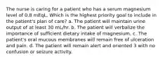 The nurse is caring for a patient who has a serum magnesium level of 0.8 mEqL. Which is the highest priority goal to include in the patient's plan of care? a. The patient will maintain urine output of at least 30 mL/hr. b. The patient will verbalize the importance of sufficient dietary intake of magnesium. c. The patient's oral mucous membranes will remain free of ulceration and pain. d. The patient will remain alert and oriented 3 with no confusion or seizure activity.