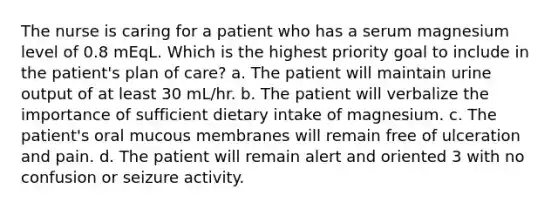 The nurse is caring for a patient who has a serum magnesium level of 0.8 mEqL. Which is the highest priority goal to include in the patient's plan of care? a. The patient will maintain urine output of at least 30 mL/hr. b. The patient will verbalize the importance of sufficient dietary intake of magnesium. c. The patient's oral mucous membranes will remain free of ulceration and pain. d. The patient will remain alert and oriented 3 with no confusion or seizure activity.