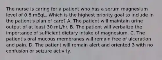 The nurse is caring for a patient who has a serum magnesium level of 0.8 mEqL. Which is the highest priority goal to include in the patient's plan of care? A. The patient will maintain urine output of at least 30 mL/hr. B. The patient will verbalize the importance of sufficient dietary intake of magnesium. C. The patient's oral mucous membranes will remain free of ulceration and pain. D. The patient will remain alert and oriented 3 with no confusion or seizure activity.