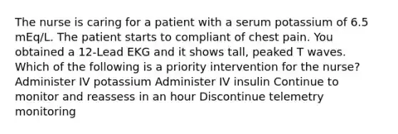 The nurse is caring for a patient with a serum potassium of 6.5 mEq/L. The patient starts to compliant of chest pain. You obtained a 12-Lead EKG and it shows tall, peaked T waves. Which of the following is a priority intervention for the nurse? Administer IV potassium Administer IV insulin Continue to monitor and reassess in an hour Discontinue telemetry monitoring