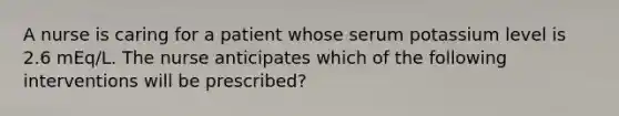 A nurse is caring for a patient whose serum potassium level is 2.6 mEq/L. The nurse anticipates which of the following interventions will be prescribed?