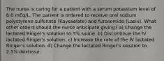 The nurse is caring for a patient with a serum potassium level of 6.0 mEq/L. The patient is ordered to receive oral sodium polystyrene sulfonate (Kayexelate) and furosemide (Lasix). What other orders should the nurse anticipate giving? a) Change the lactated Ringer's solution to 3% saline. b) Discontinue the IV lactated Ringer's solution. c) Increase the rate of the IV lactated Ringer's solution. d) Change the lactated Ringer's solution to 2.5% dextrose.