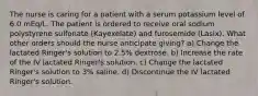 The nurse is caring for a patient with a serum potassium level of 6.0 mEq/L. The patient is ordered to receive oral sodium polystyrene sulfonate (Kayexelate) and furosemide (Lasix). What other orders should the nurse anticipate giving? a) Change the lactated Ringer's solution to 2.5% dextrose. b) Increase the rate of the IV lactated Ringer's solution. c) Change the lactated Ringer's solution to 3% saline. d) Discontinue the IV lactated Ringer's solution.