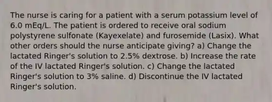 The nurse is caring for a patient with a serum potassium level of 6.0 mEq/L. The patient is ordered to receive oral sodium polystyrene sulfonate (Kayexelate) and furosemide (Lasix). What other orders should the nurse anticipate giving? a) Change the lactated Ringer's solution to 2.5% dextrose. b) Increase the rate of the IV lactated Ringer's solution. c) Change the lactated Ringer's solution to 3% saline. d) Discontinue the IV lactated Ringer's solution.