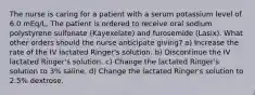 The nurse is caring for a patient with a serum potassium level of 6.0 mEq/L. The patient is ordered to receive oral sodium polystyrene sulfonate (Kayexelate) and furosemide (Lasix). What other orders should the nurse anticipate giving? a) Increase the rate of the IV lactated Ringer's solution. b) Discontinue the IV lactated Ringer's solution. c) Change the lactated Ringer's solution to 3% saline. d) Change the lactated Ringer's solution to 2.5% dextrose.