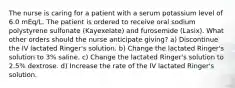 The nurse is caring for a patient with a serum potassium level of 6.0 mEq/L. The patient is ordered to receive oral sodium polystyrene sulfonate (Kayexelate) and furosemide (Lasix). What other orders should the nurse anticipate giving? a) Discontinue the IV lactated Ringer's solution. b) Change the lactated Ringer's solution to 3% saline. c) Change the lactated Ringer's solution to 2.5% dextrose. d) Increase the rate of the IV lactated Ringer's solution.