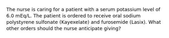 The nurse is caring for a patient with a serum potassium level of 6.0 mEq/L. The patient is ordered to receive oral sodium polystyrene sulfonate (Kayexelate) and furosemide (Lasix). What other orders should the nurse anticipate giving?