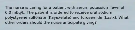 The nurse is caring for a patient with serum potassium level of 6.0 mEq/L. The patient is ordered to receive oral sodium polystyrene sulfonate (Kayexelate) and furosemide (Lasix). What other orders should the nurse anticipate giving?