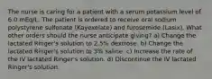 The nurse is caring for a patient with a serum potassium level of 6.0 mEq/L. The patient is ordered to receive oral sodium polystyrene sulfonate (Kayexelate) and furosemide (Lasix). What other orders should the nurse anticipate giving? a) Change the lactated Ringer's solution to 2.5% dextrose. b) Change the lactated Ringer's solution to 3% saline. c) Increase the rate of the IV lactated Ringer's solution. d) Discontinue the IV lactated Ringer's solution.