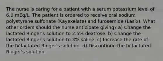 The nurse is caring for a patient with a serum potassium level of 6.0 mEq/L. The patient is ordered to receive oral sodium polystyrene sulfonate (Kayexelate) and furosemide (Lasix). What other orders should the nurse anticipate giving? a) Change the lactated Ringer's solution to 2.5% dextrose. b) Change the lactated Ringer's solution to 3% saline. c) Increase the rate of the IV lactated Ringer's solution. d) Discontinue the IV lactated Ringer's solution.